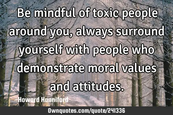 Be mindful of toxic people around you, always surround yourself with people who demonstrate moral