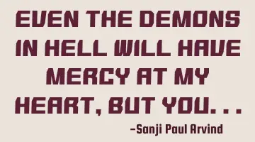 Even the demons in hell will have mercy at my heart, but you..
