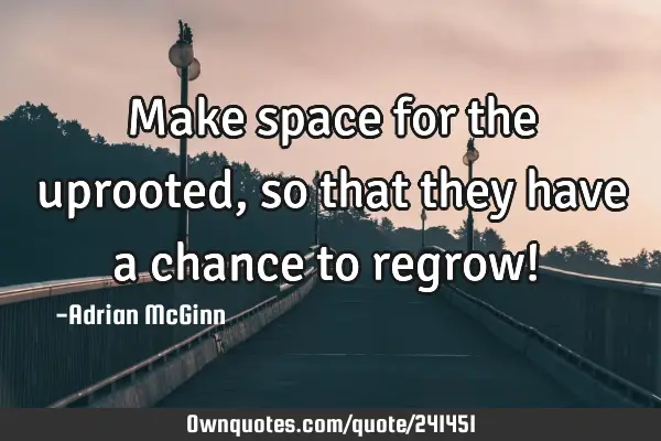 Make space for the uprooted, so that they have a chance to regrow! ﻿
