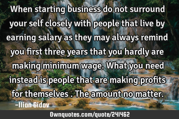 When starting business do not surround your self closely with people that live by earning salary