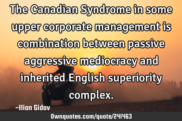 The Canadian Syndrome in some upper corporate management is combination between passive aggressive