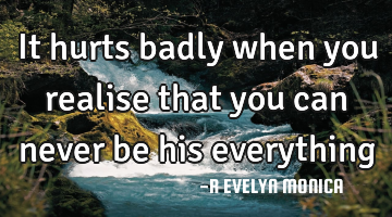 It hurts badly when you realise that you can never be his everything