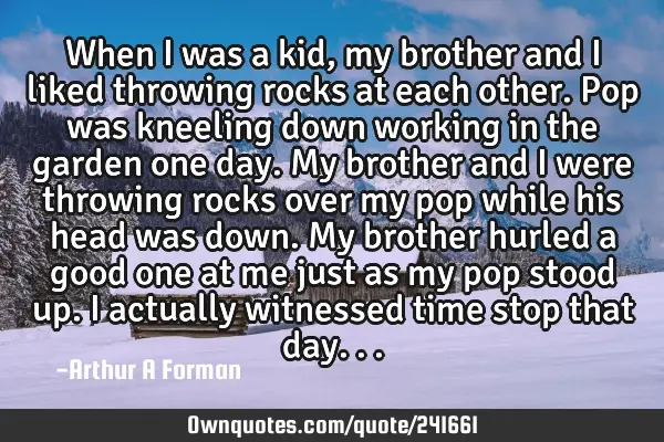 When I was a kid, my brother and I liked throwing rocks at each other. Pop was kneeling down