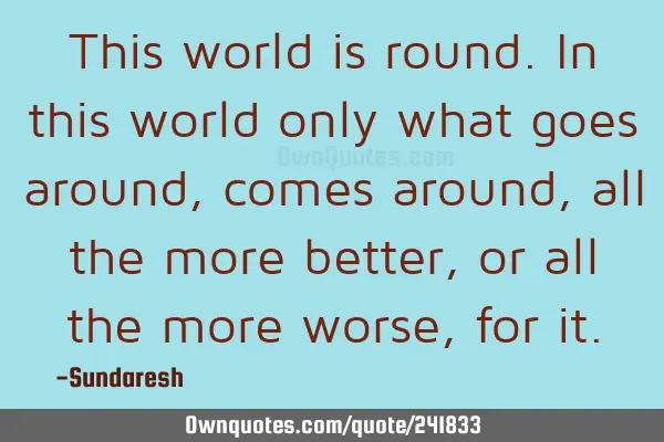 This world is round. In this world only what goes around, comes around, all the more better, or all