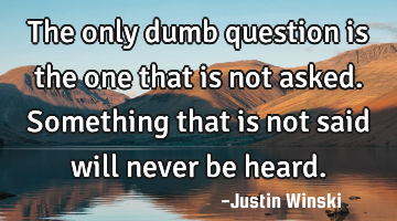 The only dumb question is the one that is not asked. Something that is not said will never be heard.