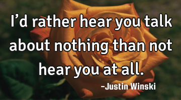 I’d rather hear you talk about nothing than not hear you at all.