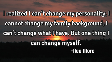 I realized I can’t change my personality,i cannot change my family background,I can’t change