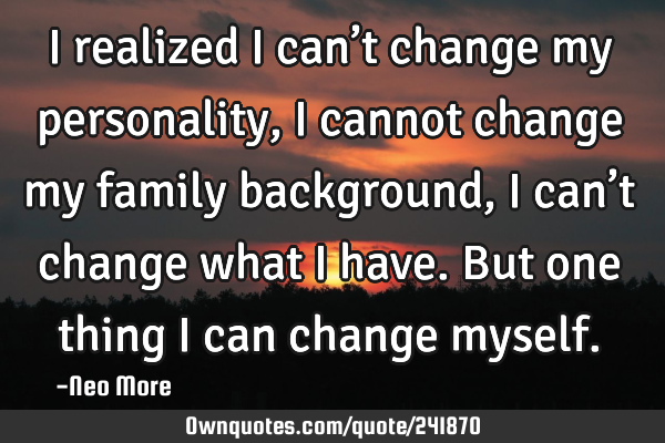 I realized I can’t change my personality,i cannot change my family background,I can’t change