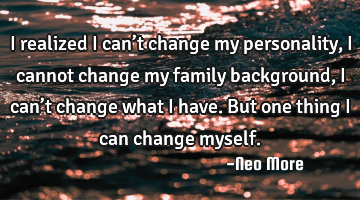 I realized I can’t change my personality,i cannot change my family background,I can’t change