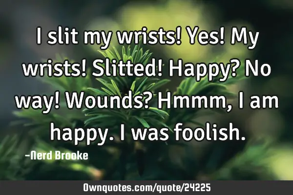 I slit my wrists! Yes! My wrists! Slitted! Happy? No way! Wounds? Hmmm, I am happy. I was