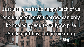 Just u can make us happy Each of us end up needing you Sorrow can only be healed by you Usually we