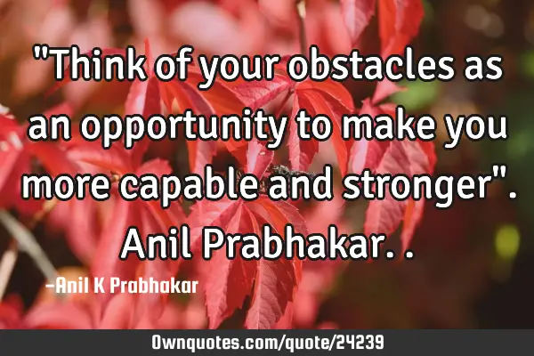 "Think of your obstacles as an opportunity to make you more capable and stronger". Anil P