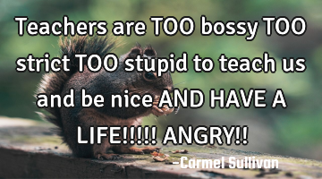 Teachers are TOO bossy TOO strict TOO stupid to teach us and be nice AND HAVE A LIFE!!!!! ANGRY!!