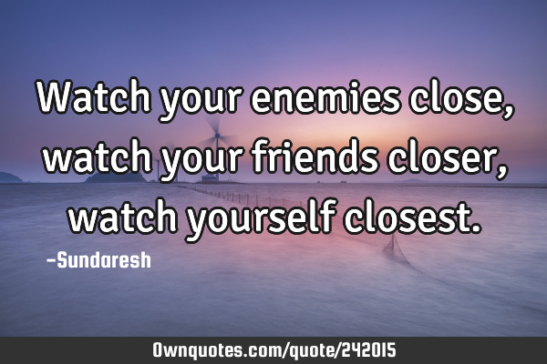 Watch your enemies close, watch your friends closer, watch yourself
