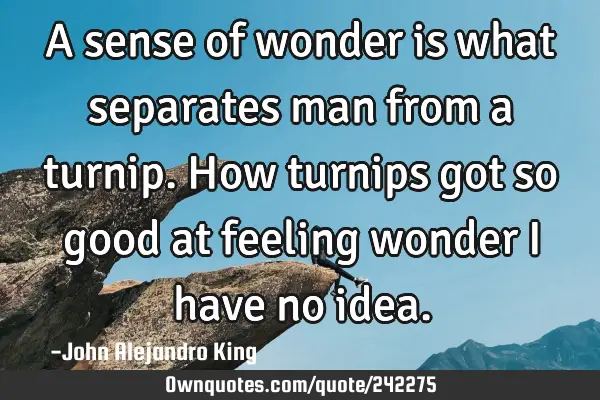 A sense of wonder is what separates man from a turnip. How turnips got so good at feeling wonder I