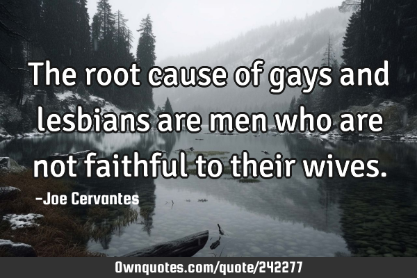 The root cause of gays and lesbians are men who are not faithful to their