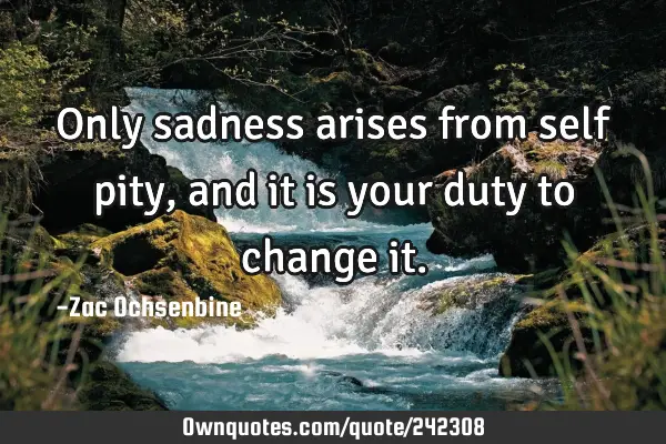 Only sadness arises from self pity, and it is your duty to change