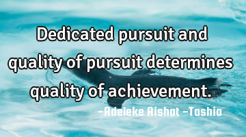 Dedicated pursuit and quality of pursuit determines quality of achievement.