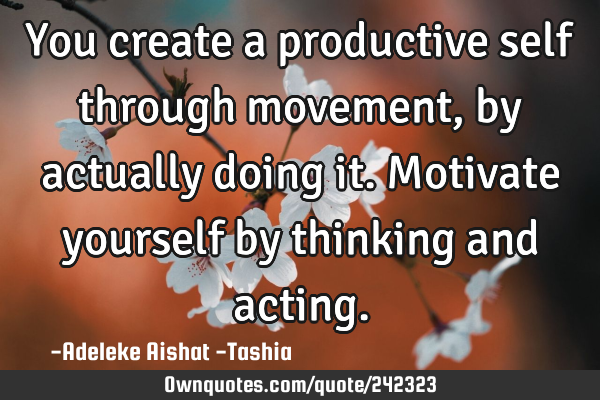 You create a productive self through movement,  by actually doing it. Motivate yourself by thinking