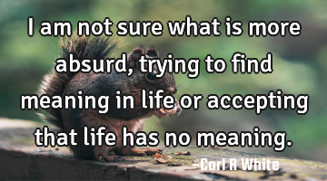 I am not sure what is more absurd, trying to find meaning in life or accepting that life has no