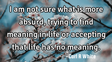 I am not sure what is more absurd, trying to find meaning in life or accepting that life has no