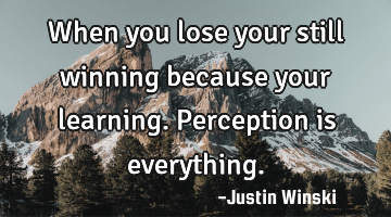 When you lose your still winning because your learning. Perception is everything.