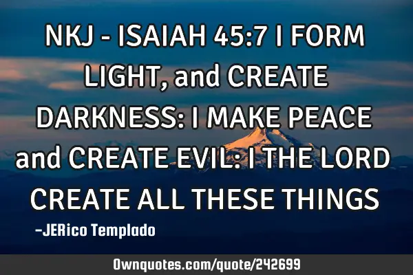 NKJ - ISAIAH 45:7
I FORM LIGHT, and CREATE DARKNESS: I MAKE PEACE and CREATE EVIL: I THE LORD CREAT