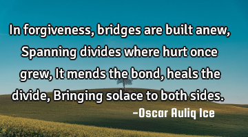 In forgiveness, bridges are built anew, Spanning divides where hurt once grew, It mends the bond,