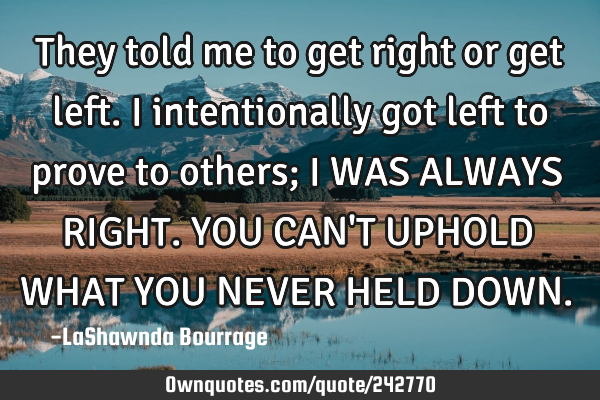 They told me to get right or get left. I intentionally got left to prove to others; I WAS ALWAYS RIG