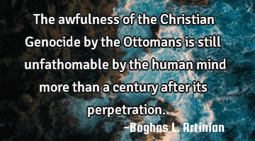 The awfulness of the Christian Genocide by the Ottomans is still unfathomable by the human mind