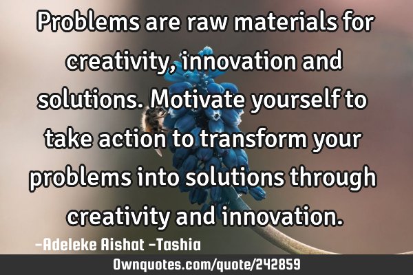 Problems are raw materials for creativity, innovation and solutions. Motivate yourself to take