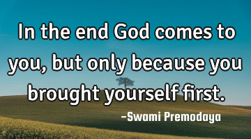 In the end God comes to you, but only because you brought yourself first.