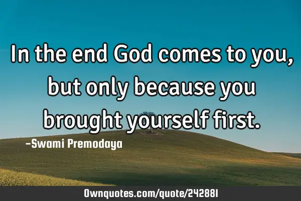 In the end God comes to you, but only because you brought yourself
