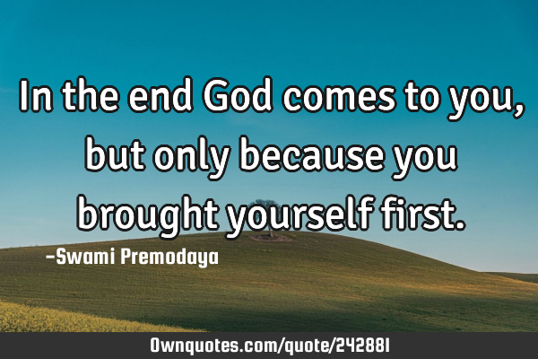 In the end God comes to you, but only because you brought yourself