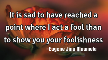It is sad to have reached a point where I act a fool than to show you your foolishness