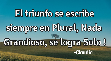 El triunfo se escribe siempre en Plural,Nada Grandioso,se logra Solo !