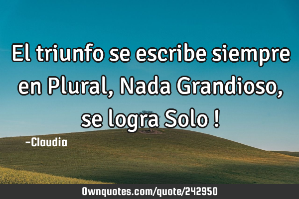 El triunfo se escribe siempre en Plural,Nada Grandioso,se logra Solo !