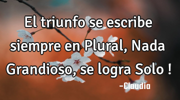 El triunfo se escribe siempre en Plural,Nada Grandioso,se logra Solo !