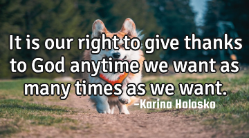 It is our right to give thanks to God anytime we want as many times as we want.