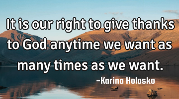 It is our right to give thanks to God anytime we want as many times as we want.