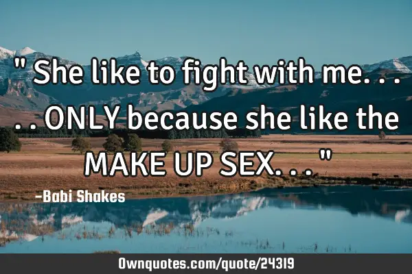 " She like to fight with me..... ONLY because she like the MAKE UP SEX... "