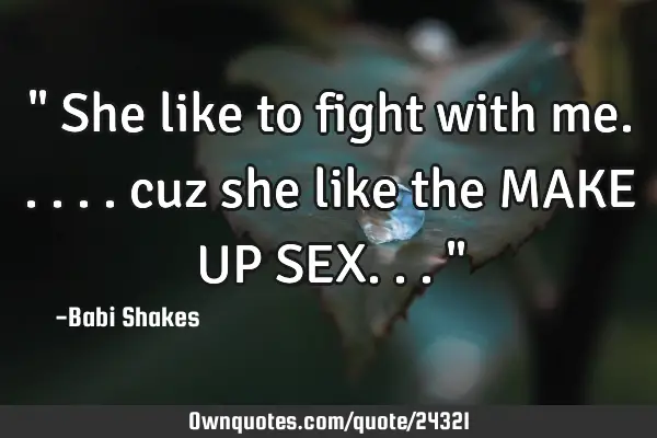 " She like to fight with me..... cuz she like the MAKE UP SEX... "