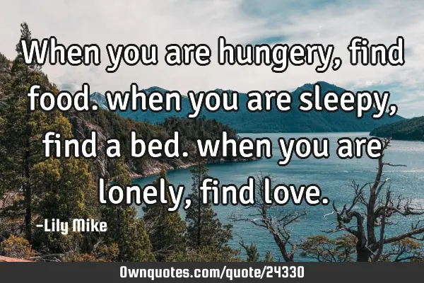 When you are hungery, find food. when you are sleepy, find a bed. when you are lonely, find
