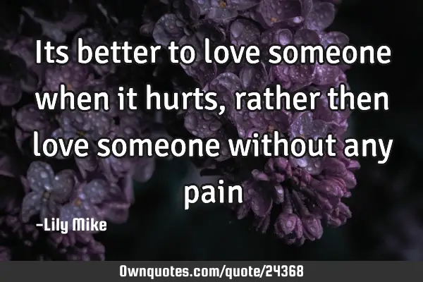 Its better to love someone when it hurts, rather then love someone without any