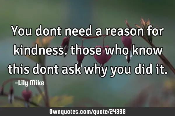 You dont need a reason for kindness. those who know this dont ask why you did