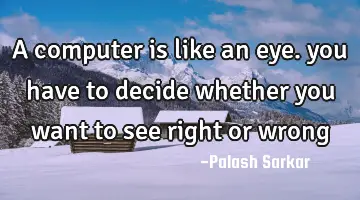 A computer is like an eye. you have to decide whether you want to see right or