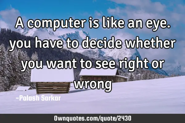 A computer is like an eye. you have to decide whether you want to see right or