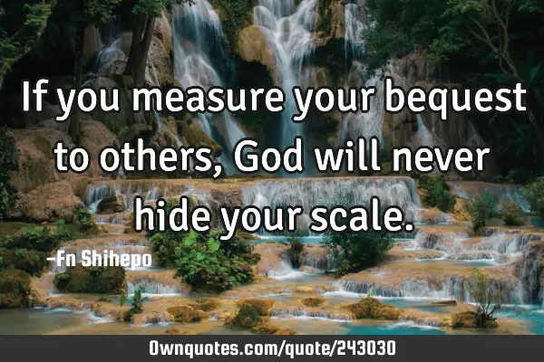 If you measure your bequest to others, God will never hide your