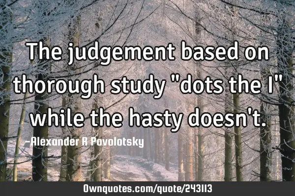 The judgement based on thorough study "dots the I" while the hasty doesn