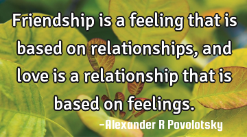 Friendship is a feeling that is based on relationships, and love is a relationship that is based on